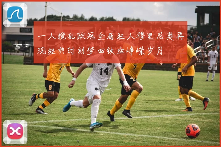 一人搅乱欧冠全局狂人穆里尼奥再现经典时刻梦回铁血峥嵘岁月